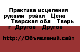 Практика исцеления руками- рэйки › Цена ­ 500 - Тверская обл., Тверь г. Другое » Другое   